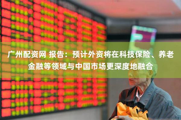 广州配资网 报告：预计外资将在科技保险、养老金融等领域与中国市场更深度地融合