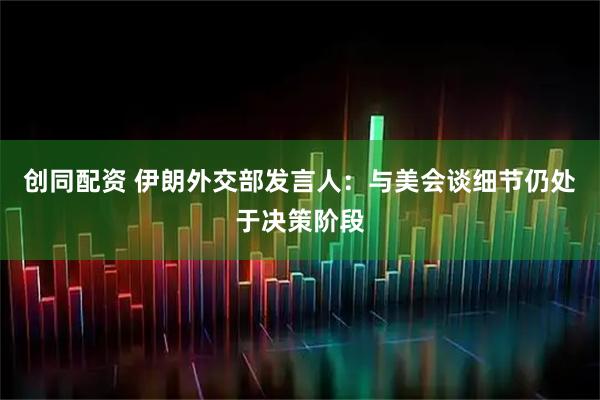 创同配资 伊朗外交部发言人：与美会谈细节仍处于决策阶段