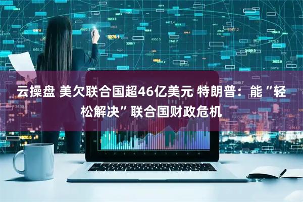 云操盘 美欠联合国超46亿美元 特朗普：能“轻松解决”联合国财政危机