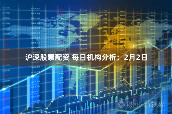 沪深股票配资 每日机构分析：2月2日