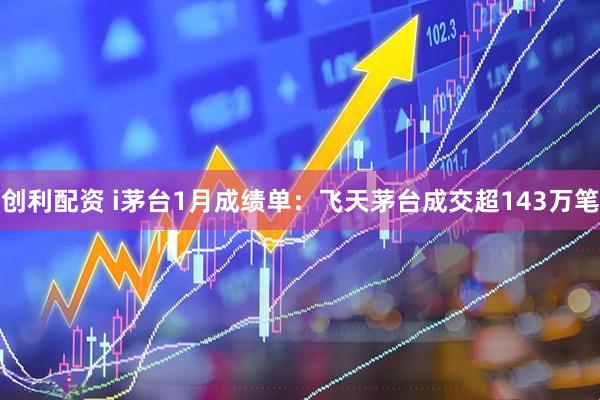 创利配资 i茅台1月成绩单：飞天茅台成交超143万笔