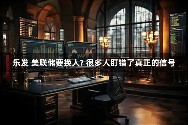 乐发 美联储要换人? 很多人盯错了真正的信号