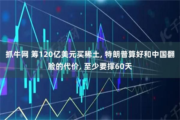抓牛网 筹120亿美元买稀土, 特朗普算好和中国翻脸的代价, 至少要撑60天