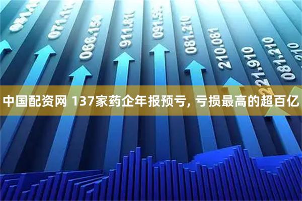 中国配资网 137家药企年报预亏, 亏损最高的超百亿