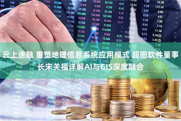 云上速融 重塑地理信息系统应用模式 超图软件董事长宋关福详解AI与GIS深度融合