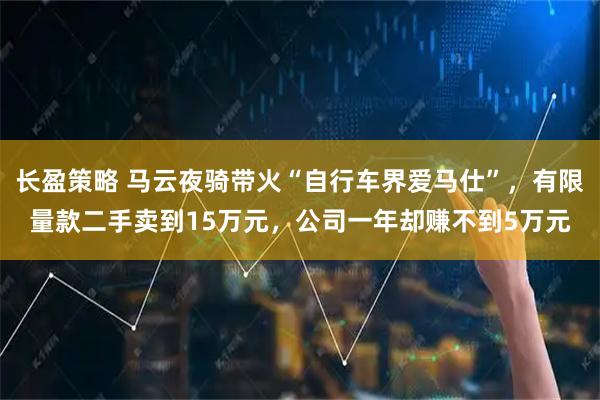 长盈策略 马云夜骑带火“自行车界爱马仕”，有限量款二手卖到15万元，公司一年却赚不到5万元
