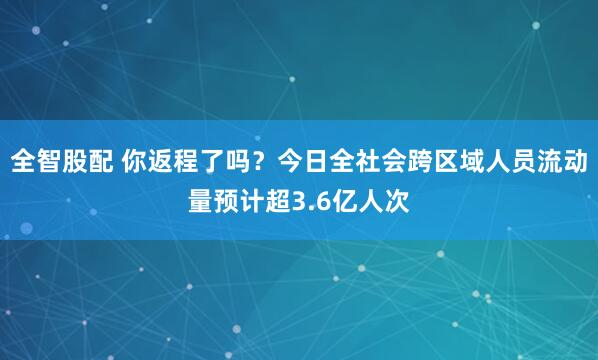 全智股配 你返程了吗？今日全社会跨区域人员流动量预计超3.6亿人次
