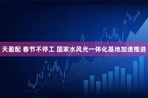 天盈配 春节不停工 国家水风光一体化基地加速推进