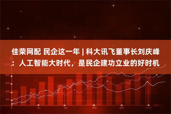 佳荣网配 民企这一年 | 科大讯飞董事长刘庆峰：人工智能大时代，是民企建功立业的好时机