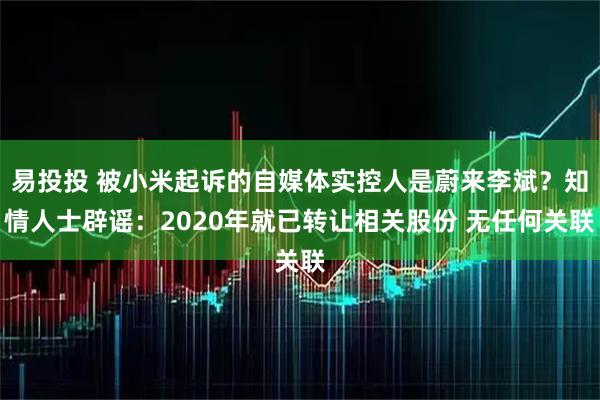 易投投 被小米起诉的自媒体实控人是蔚来李斌？知情人士辟谣：2020年就已转让相关股份 无任何关联