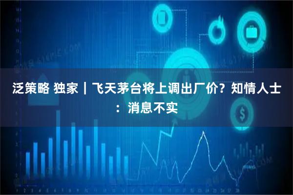 泛策略 独家｜飞天茅台将上调出厂价？知情人士：消息不实