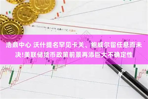 浩鼎中心 沃什提名罕见卡关、鲍威尔留任悬而未决!美联储货币政策前景再添巨大不确定性