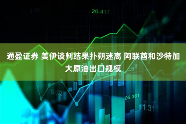 通盈证券 美伊谈判结果扑朔迷离 阿联酋和沙特加大原油出口规模
