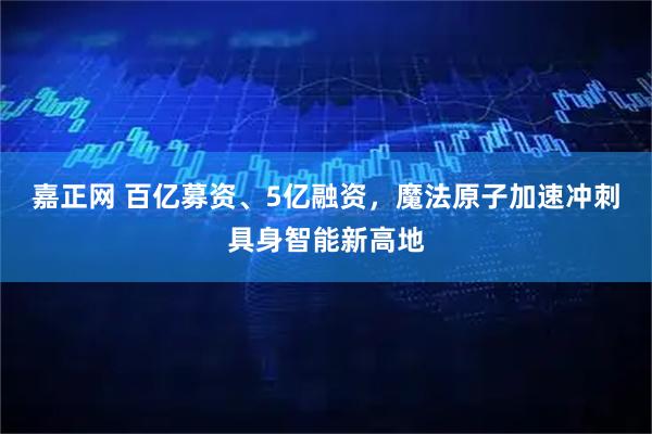 嘉正网 百亿募资、5亿融资，魔法原子加速冲刺具身智能新高地