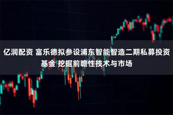 亿润配资 富乐德拟参设浦东智能智造二期私募投资基金 挖掘前瞻性技术与市场