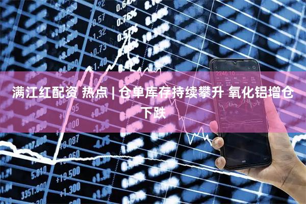 满江红配资 热点 | 仓单库存持续攀升 氧化铝增仓下跌