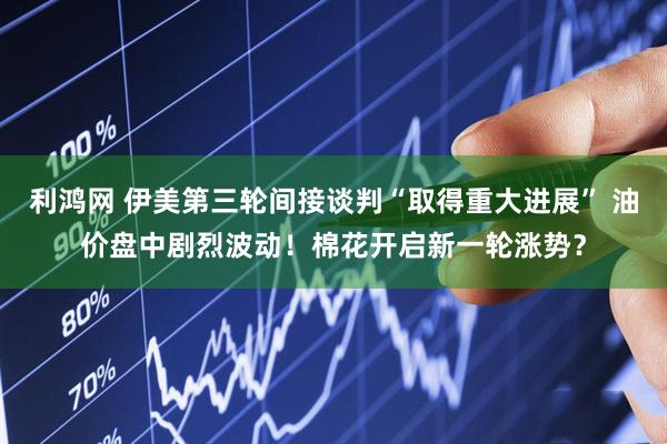 利鸿网 伊美第三轮间接谈判“取得重大进展” 油价盘中剧烈波动！棉花开启新一轮涨势？