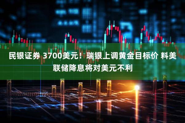 民银证券 3700美元！瑞银上调黄金目标价 料美联储降息将对美元不利