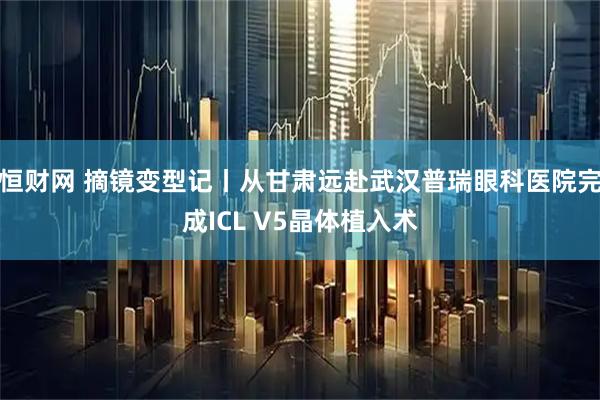 恒财网 摘镜变型记丨从甘肃远赴武汉普瑞眼科医院完成ICL V5晶体植入术