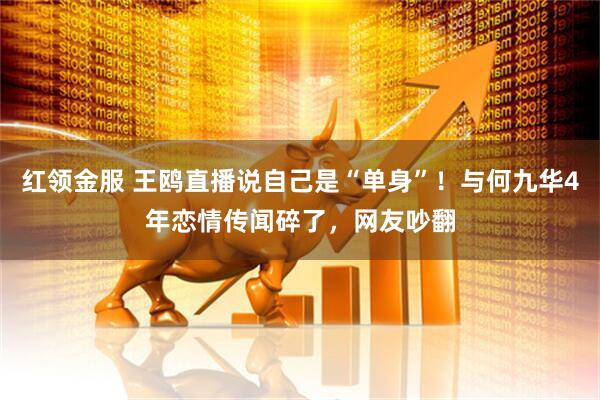 红领金服 王鸥直播说自己是“单身”！与何九华4年恋情传闻碎了，网友吵翻
