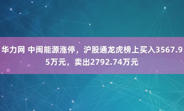华力网 中闽能源涨停，沪股通龙虎榜上买入3567.95万元，卖出2792.74万元
