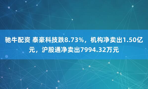 驰牛配资 泰豪科技跌8.73%，机构净卖出1.50亿元，沪股通净卖出7994.32万元
