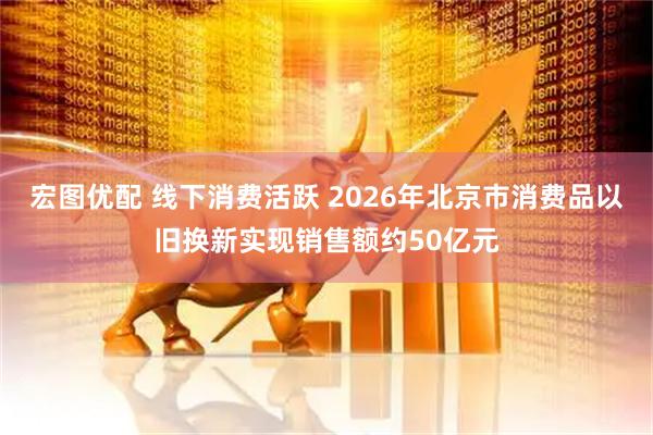 宏图优配 线下消费活跃 2026年北京市消费品以旧换新实现销售额约50亿元