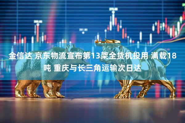 金信达 京东物流宣布第13架全货机投用 满载18吨 重庆与长三角运输次日达