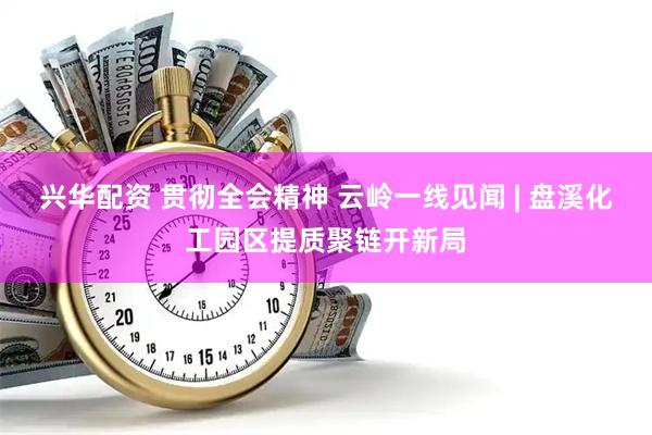 兴华配资 贯彻全会精神 云岭一线见闻 | 盘溪化工园区提质聚链开新局