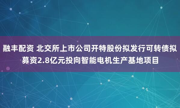 融丰配资 北交所上市公司开特股份拟发行可转债拟募资2.8亿元投向智能电机生产基地项目