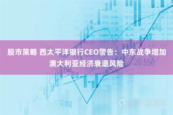 股市策略 西太平洋银行CEO警告：中东战争增加澳大利亚经济衰退风险