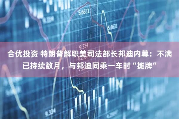 合优投资 特朗普解职美司法部长邦迪内幕：不满已持续数月，与邦迪同乘一车时“摊牌”