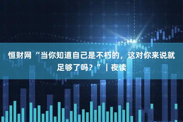 恒财网 “当你知道自己是不朽的，这对你来说就足够了吗？”｜夜读
