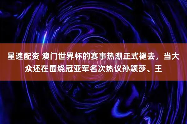 星速配资 澳门世界杯的赛事热潮正式褪去，当大众还在围绕冠亚军名次热议孙颖莎、王