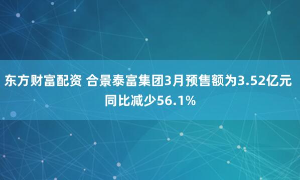 东方财富配资 合景泰富集团3月预售额为3.52亿元 同比减少56.1%
