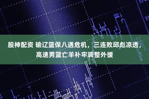 股神配资 输辽篮保八遇危机，三连败邱彪凉透，高速男篮亡羊补牢调整外援