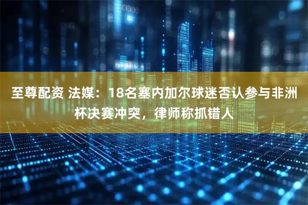 至尊配资 法媒：18名塞内加尔球迷否认参与非洲杯决赛冲突，律师称抓错人