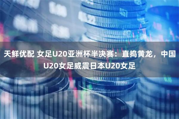 天鲜优配 女足U20亚洲杯半决赛：直捣黄龙，中国U20女足威震日本U20女足
