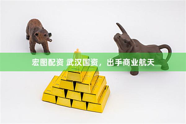 宏图配资 武汉国资，出手商业航天