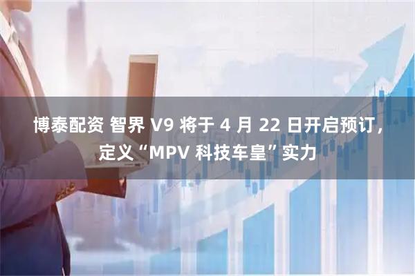 博泰配资 智界 V9 将于 4 月 22 日开启预订，定义“MPV 科技车皇”实力