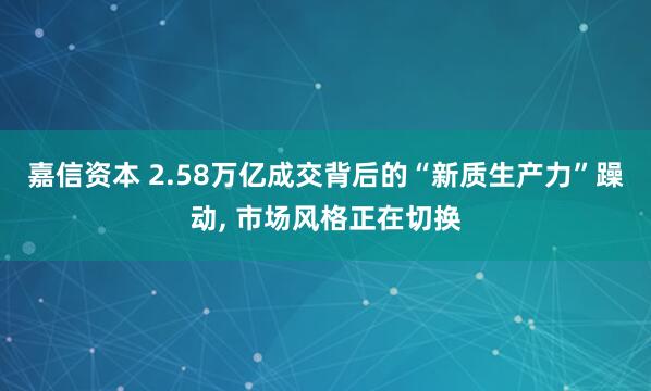 嘉信资本 2.58万亿成交背后的“新质生产力”躁动, 市场风格正在切换