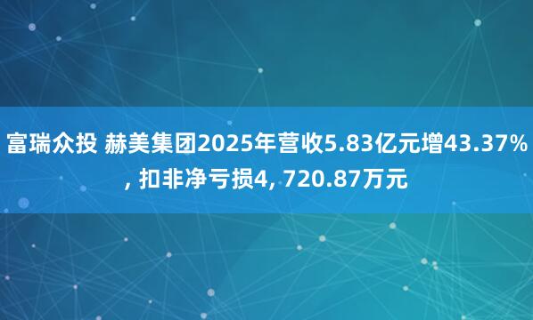 富瑞众投 赫美集团2025年营收5.83亿元增43.37%, 扣非净亏损4, 720.87万元