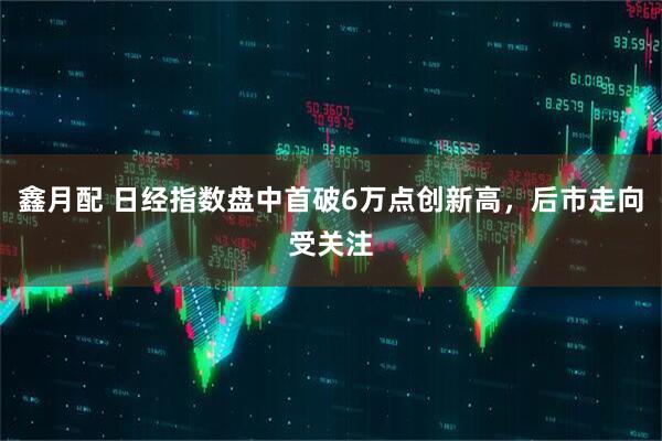鑫月配 日经指数盘中首破6万点创新高，后市走向受关注