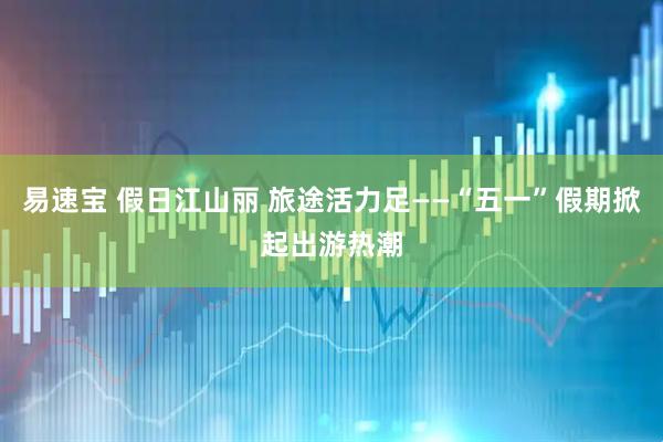 易速宝 假日江山丽 旅途活力足——“五一”假期掀起出游热潮
