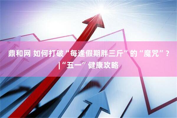 鼎和网 如何打破“每逢假期胖三斤”的“魔咒”？|“五一”健康攻略