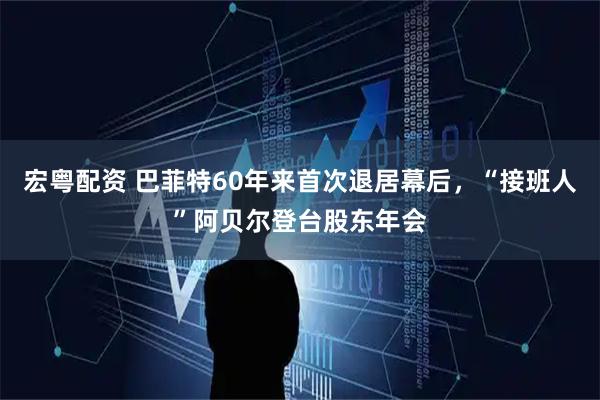 宏粤配资 巴菲特60年来首次退居幕后，“接班人”阿贝尔登台股东年会