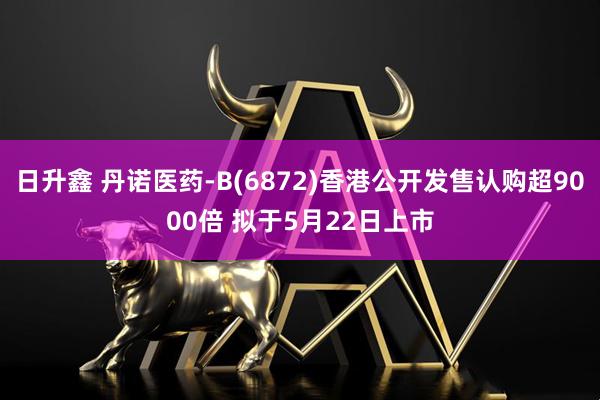 日升鑫 丹诺医药-B(6872)香港公开发售认购超9000倍 拟于5月22日上市
