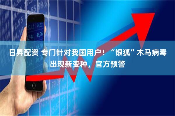 日昇配资 专门针对我国用户！“银狐”木马病毒出现新变种，官方预警