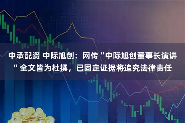中承配资 中际旭创：网传“中际旭创董事长演讲”全文皆为杜撰，已固定证据将追究法律责任