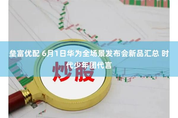 垒富优配 6月1日华为全场景发布会新品汇总 时代少年团代言
